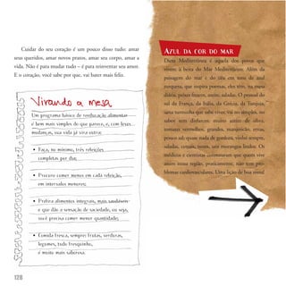 Cuidar do seu coração é um pouco disso tudo: amar
                                                            AZUL      DA COR DO MAR
seus queridos, amar novos pratos, amar seu corpo, amar a
                                                            Dieta Mediterrânea é aquela dos povos que
vida. Não é para mudar tudo – é para reinventar seu amor.
                                                            vivem à beira do Mar Mediterrâneo. Além da
E o coração, você sabe por que, vai bater mais feliz.
                                                            paisagem do mar e do céu em tons de azul
                                                            turquesa, que inspira poemas, eles têm, na mesa
                                                            diária, peixes frescos, azeite, saladas. O pessoal do
                                                            sul da França, da Itália, da Grécia, da Turquia,
                                                            uma turminha que sabe viver, vai no simples, no
        Um programa básico de reeducação alimentar
                                                            sabor sem disfarces: muito azeite de oliva,
        é bem mais simples do que parece, e, com leves
                                                            tomates vermelhos, grandes, manjericão, ervas,
        mudanças, sua vida já vira outra:
                                                            pouco sal, quase nada de gordura, vinho sempre,


        •   Faça, no mínimo, três refeições
            completas por dia;
                                                            saladas, cereais, nozes, uns morangos lindos. Os
                                                            médicos e cientistas constataram que quem vive
                                                            assim nessa região, praticamente, não tem pro-


        •   Procure comer menos em cada refeição,
            em intervalos menores;
                                                            blemas cardiovasculares. Uma lição de boa mesa!




        •   Prefira alimentos integrais, mais saudáveis
            e que dão a sensação de saciedade, ou seja,
            você precisa comer menor quantidade;


        •   Comida fresca, sempre: frutas, verduras,
            legumes, tudo fresquinho,
            é muito mais saborosa.



128
 