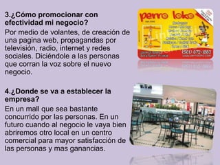3.¿Cómo promocionar con
efectividad mi negocio?
Por medio de volantes, de creación de
una pagina web, propagandas por
televisión, radio, internet y redes
sociales. Diciéndole a las personas
que corran la voz sobre el nuevo
negocio.

4.¿Donde se va a establecer la
empresa?
En un mall que sea bastante
concurrido por las personas. En un
futuro cuando al negocio le vaya bien
abriremos otro local en un centro
comercial para mayor satisfacción de
las personas y mas ganancias.
 