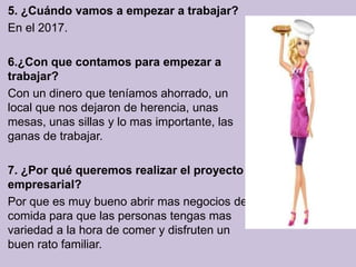 5. ¿Cuándo vamos a empezar a trabajar?
En el 2017.

6.¿Con que contamos para empezar a
trabajar?
Con un dinero que teníamos ahorrado, un
local que nos dejaron de herencia, unas
mesas, unas sillas y lo mas importante, las
ganas de trabajar.

7. ¿Por qué queremos realizar el proyecto
empresarial?
Por que es muy bueno abrir mas negocios de
comida para que las personas tengas mas
variedad a la hora de comer y disfruten un
buen rato familiar.
 