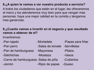 8.¿A quien le vamos a ver nuestro producto a servicio?
A todos los ciudadanos que estén en el lugar, les ofreceremos
el menú y los atenderemos muy bien para que vengan mas
personas, haya una mejor calidad en la comida y tengamos
mas ganancias.

9.¿Cuanto vamos a invertir en el negocio y que resultado
vamos a obtener de el?
Invertiremos:
-Pan tajado           -Mortadela        -Papas para fritar
-Pan perro            -Salsa de tomate -Servilletas
-Pan de hamburguesa -Mayonesa           -Platos
-Salchichas            -Mostaza         -Vasos
-Carne de hamburguesa -Salsa de piña    -Cubiertos
-Jamón                -Ripio de papas -Queso
 