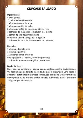 CUPCAKE SALGADO
Ingredientes:
4 ovos jumbo
12 xícara de milho verde
1 xícara de creme de arroz
1 xícara de amido de milho
2 xícaras de caldo de frango ou leite vegetal
7 colheres de maionese sem glúten e sem leite
1 colher de chá de goma xantana
cebolinha, salsinha,orégano sal a gosto
2 colheres de sopa de fermento em pó químico
Recheio:
1 xícara de tomate seco
1 xícara de palmito
12 xícara de milho verde c
ebola picadinha, salsinha, ervas de provence
1 colher de maionese sem glúten e sem leite
Modo de fazer:
Baterosovos,amaionese,aágua,agomaxantana,osalnoliquidificador.
Vai ficar uma gemada forte e aerada. Colocar a mistura em uma tigela e
adicionar as farinhas misturadas com leveza e cuidado. Untar forminhas
de empadas ou de muffins. Deitar a massa até o meio e assar em forno
180 graus por 40 minutos.
10
 