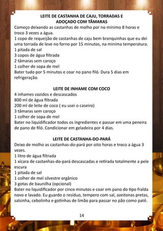 LEITE DE CASTANHA DE CAJU, TORRADAS E
ADOÇADO COM TÂMARAS
Começo deixando as castanhas de molho por no mínimo 8 horas e
troco 3 vezes a água.
1 copo de requeijão de castanhas de caju bem branquinhas que eu dei
uma torrada de leve no forno por 15 minutos, na minima temperatura.
1 pitada de sal
3 copos de água filtrada
2 tâmaras sem caroço
1 colher de sopa de mel
Bater tudo por 5 minutos e coar no pano filó. Dura 5 dias em
refrigeração.
LEITE DE INHAME COM COCO
4 inhames cozidos e descascados
800 ml de água filtrada
200 ml de leite de coco ( eu usei o caseiro)
3 tâmaras sem caroço
1 colher de sopa de mel
Bater no liquidificador todos os ingredientes e passar em uma peneira
de pano de filó. Condicionar em geladeira por 4 dias.
LEITE DE CASTANHA-DO-PARÁ
Deixo de molho as castanhas-do-pará por oito horas e troco a água 3
vezes.
1 litro de água filtrada
1 xícara de castanhas-do-pará descascadas e retirada totalmente a pele
escura
1 pitada de sal
1 colher de mel silvestre orgânico
3 gotas de baunilha (opcional)
Bater no liquidificador por cinco minutos e coar em pano do tipo fralda
novo e lavado. Eu guardo o resíduo, tempero com sal, azeitonas pretas,
salsinha, cebolinha e gotinhas de limão para passar no pão como patê.
14
 