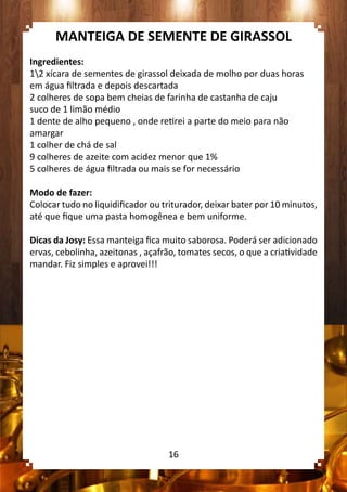 MANTEIGA DE SEMENTE DE GIRASSOL
Ingredientes:
12 xícara de sementes de girassol deixada de molho por duas horas
em água filtrada e depois descartada
2 colheres de sopa bem cheias de farinha de castanha de caju
suco de 1 limão médio
1 dente de alho pequeno , onde retirei a parte do meio para não
amargar
1 colher de chá de sal
9 colheres de azeite com acidez menor que 1%
5 colheres de água filtrada ou mais se for necessário
Modo de fazer:
Colocar tudo no liquidificador ou triturador, deixar bater por 10 minutos,
até que fique uma pasta homogênea e bem uniforme.
Dicas da Josy: Essa manteiga fica muito saborosa. Poderá ser adicionado
ervas, cebolinha, azeitonas , açafrão, tomates secos, o que a criatividade
mandar. Fiz simples e aprovei!!!
16
 