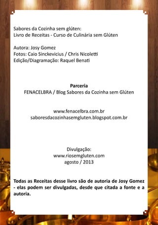 Sabores da Cozinha sem glúten:
Livro de Receitas - Curso de Culinária sem Glúten
Autora: Josy Gomez
Fotos: Caio Sinckevicius / Chris Nicoletti
Edição/Diagramação: Raquel Benati
Parceria
FENACELBRA / Blog Sabores da Cozinha sem Glúten
www.fenacelbra.com.br
saboresdacozinhasemgluten.blogspot.com.br
Divulgação:
www.riosemgluten.com
agosto / 2013
Todas as Receitas desse livro são de autoria de Josy Gomez
- elas podem ser divulgadas, desde que citada a fonte e a
autoria.
 