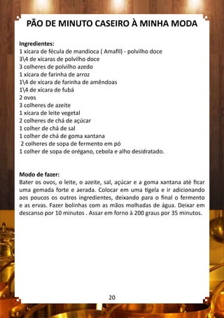 PÃO DE MINUTO CASEIRO À MINHA MODA
Ingredientes:
1 xícara de fécula de mandioca ( Amafil) - polvilho doce
34 de xícaras de polvilho doce
3 colheres de polvilho azedo
1 xícara de farinha de arroz
14 de xícara de farinha de amêndoas
14 de xícara de fubá
2 ovos
3 colheres de azeite
1 xícara de leite vegetal
2 colheres de chá de açúcar
1 colher de chá de sal
1 colher de chá de goma xantana
2 colheres de sopa de fermento em pó
1 colher de sopa de orégano, cebola e alho desidratado.
Modo de fazer:
Bater os ovos, o leite, o azeite, sal, açúcar e a goma xantana até ficar
uma gemada forte e aerada. Colocar em uma tigela e ir adicionando
aos poucos os outros ingredientes, deixando para o final o fermento
e as ervas. Fazer bolinhas com as mãos molhadas de água. Deixar em
descanso por 10 minutos . Assar em forno à 200 graus por 35 minutos.
20
 