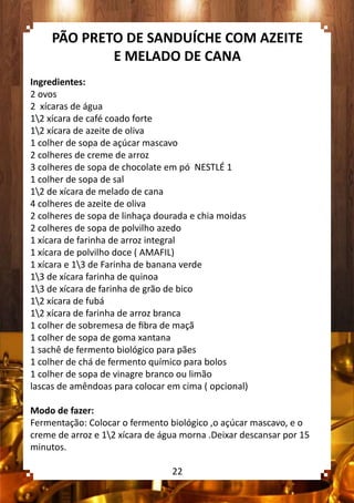 PÃO PRETO DE SANDUÍCHE COM AZEITE
E MELADO DE CANA
Ingredientes:
2 ovos
2 xícaras de água
12 xícara de café coado forte
12 xícara de azeite de oliva
1 colher de sopa de açúcar mascavo
2 colheres de creme de arroz
3 colheres de sopa de chocolate em pó NESTLÉ 1
1 colher de sopa de sal
12 de xícara de melado de cana
4 colheres de azeite de oliva
2 colheres de sopa de linhaça dourada e chia moidas
2 colheres de sopa de polvilho azedo
1 xícara de farinha de arroz integral
1 xícara de polvilho doce ( AMAFIL)
1 xícara e 13 de Farinha de banana verde
13 de xícara farinha de quinoa
13 de xícara de farinha de grão de bico
12 xícara de fubá
12 xícara de farinha de arroz branca
1 colher de sobremesa de fibra de maçã
1 colher de sopa de goma xantana
1 sachê de fermento biológico para pães
1 colher de chá de fermento químico para bolos
1 colher de sopa de vinagre branco ou limão
lascas de amêndoas para colocar em cima ( opcional)
Modo de fazer:
Fermentação: Colocar o fermento biológico ,o açúcar mascavo, e o
creme de arroz e 12 xícara de água morna .Deixar descansar por 15
minutos.
22
 