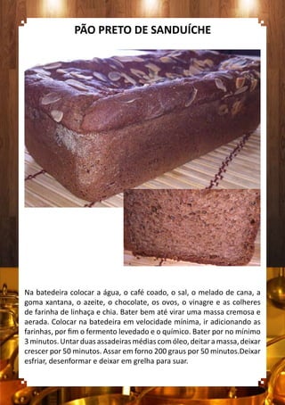 Na batedeira colocar a água, o café coado, o sal, o melado de cana, a
goma xantana, o azeite, o chocolate, os ovos, o vinagre e as colheres
de farinha de linhaça e chia. Bater bem até virar uma massa cremosa e
aerada. Colocar na batedeira em velocidade mínima, ir adicionando as
farinhas, por fim o fermento levedado e o químico. Bater por no mínimo
3minutos.Untarduasassadeirasmédiascomóleo,deitaramassa,deixar
crescer por 50 minutos. Assar em forno 200 graus por 50 minutos.Deixar
esfriar, desenformar e deixar em grelha para suar.
PÃO PRETO DE SANDUÍCHE
 