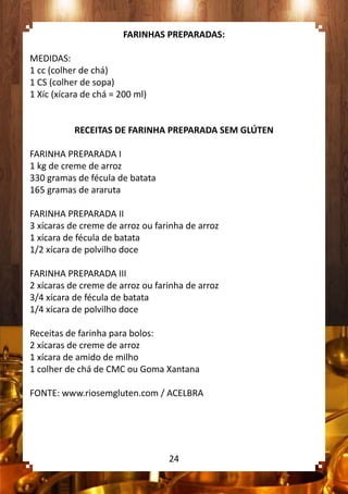 FARINHAS PREPARADAS:
MEDIDAS:
1 cc (colher de chá)
1 CS (colher de sopa)
1 Xíc (xícara de chá = 200 ml)
RECEITAS DE FARINHA PREPARADA SEM GLÚTEN
FARINHA PREPARADA I
1 kg de creme de arroz
330 gramas de fécula de batata
165 gramas de araruta
FARINHA PREPARADA II
3 xícaras de creme de arroz ou farinha de arroz
1 xícara de fécula de batata
1/2 xícara de polvilho doce
FARINHA PREPARADA III
2 xícaras de creme de arroz ou farinha de arroz
3/4 xícara de fécula de batata
1/4 xícara de polvilho doce
Receitas de farinha para bolos:
2 xícaras de creme de arroz
1 xícara de amido de milho
1 colher de chá de CMC ou Goma Xantana
FONTE: www.riosemgluten.com / ACELBRA
24
 