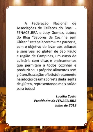 A Federação Nacional de
Associações de Celíacos do Brasil -
FENACELBRA e Josy Gomez, autora
do Blog “Sabores da Cozinha sem
Glúten” estabeleceram uma parceria,
com o objetivo de levar aos celíacos
e sensíveis ao glúten de São Paulo
e região de Campinas, um curso de
culinária com dicas e ensinamentos
que permitam a todos cozinhar e
produzir seus próprios alimentos sem
glúten.Essaaçãorefletirádiretamente
naadoçãodeumacorretadietaisenta
de glúten, representando mais saúde
para todos!
Lucélia Costa
Presidente da FENACELBRA
Julho de 2013
 