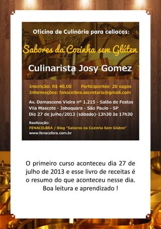 O primeiro curso aconteceu dia 27 de
julho de 2013 e esse livro de receitas é
o resumo do que aconteceu nesse dia.
Boa leitura e aprendizado !
 