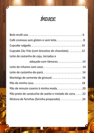 ÍNDICE
Bolo multi uso . . . . . . . . . . . . . . . . . . . . . . . . . . . . . . . . . . . . 6
Café cremoso sem glúten e sem leite. . . . . . . . . . . . . . . . . . 8
Cupcake salgado. . . . . . . . . . . . . . . . . . . . . . . . . . . . . . . . . . 10
Cupcake Zás-Trás (com biscoitos de chocolate). . . . . . . . . 12
Leite de castanha de caju, torradas e
adoçado com tâmaras. . . . . . . . . . .. . . . . . 14
Leite de inhame com coco. . . . . . . . . . . . . . . . . . . . . . . . . . 14
Leite de castanha-do-pará. . . . . . . . . . . . . . . . . . . . . . . . . . 14
Manteiga de semente de girassol. . . . . . . . . . . . . . . . . . . . 16
Pão da minha casa. . . . . . . . . . . . . . . . . . . . . . . . . . . . . . . . 18
Pão de minuto caseiro à minha moda. . . . . . . . . . . . . . . . . 20
Pão preto de sanduiche de azeite e melado de cana. . . . . 22
Mistura de farinhas (farinha preparada). . . . . . . . . . . . . . . 24
 
