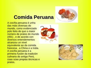 Comida   Peruana A cociña peruana é unha das máis diversas do mundo, como evidenciado polo feito de que o maior número de pratos do mundo (491) , e de acordo con diversos entendementos alcanzou un nivel equivalente ao da comida francesa , a China e a India. A cociña peruana é a primeira fusión da tradición culinaria do antigo Perú, coas súas propias técnicas e pratos. 