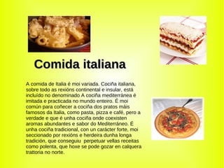 Comida italiana A comida de Italia é moi variada. Cociña italiana, sobre todo as rexións continental e insular, está incluído no denominado A cociña mediterránea é imitada e practicada no mundo enteiro. É moi común para coñecer a cociña dos pratos máis famosos da Italia, como pasta, pizza e café, pero a verdade e que é unha cociña onde coexisten aromas abundantes e sabor do Mediterráneo. É unha cociña tradicional, con un carácter forte, moi seccionado por rexións e herdeira dunha longa tradición, que conseguiu  perpetuar vellas receitas como polenta, que hoxe se pode gozar en calquera trattoria no norte. 