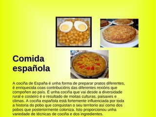 Comida española A cociña de España é unha forma de preparar pratos diferentes,  é enriquecida coas contribucións das diferentes rexións que compoñen ao país. É unha cociña que vai desde a diversidade rural e costeiro é o resultado de moitas culturas, paisaxes e climas. A cociña española está fortemente influenciada por toda a historia do pobo que conquistan o seu territorio así como dos pobos que posteriormente coloniza. Isto proporcionou unha variedade de técnicas de cociña e dos ingredientes. 