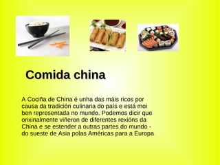 Comida china A Cociña de China é unha das máis ricos por causa da tradición culinaria do país e está moi ben representada no mundo. Podemos dicir que orixinalmente viñeron de diferentes rexións da China e se estender a outras partes do mundo - do sueste de Asia polas Américas para a Europa . 