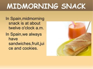 MIDMORNING SNACK In Spain,midmorning snack is at about twelve o'clock a.m.  In Spain,we always have sandwiches,fruit,juice and cookies. 