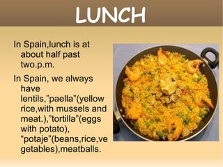 LUNCH In Spain,lunch is at about half past two.p.m. In Spain, we always have  lentils,”paella”(yellow rice,with mussels and meat.),”tortilla”(eggs with potato), “potaje”(beans,rice,vegetables),meatballs. 
