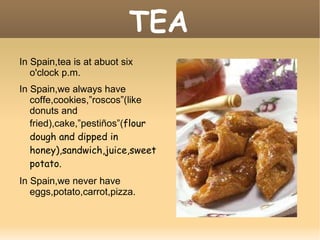 TEA In Spain,tea is at abuot six o'clock p.m. In Spain,we always have coffe,cookies,”roscos”(like donuts and fried),cake,”pestiños”( flour dough and dipped in honey),sandwich,juice,sweet potato. In Spain,we never have eggs,potato,carrot,pizza. 