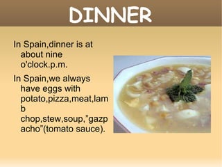 DINNER In Spain,dinner is at about nine o'clock.p.m. In Spain,we always have eggs with potato,pizza,meat,lamb chop,stew,soup,”gazpacho”(tomato sauce). 
