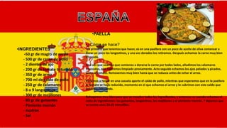 •PAELLA
•INGREDIENTES
-50 gr de magro de cerdo
- 500 gr de carne de pollo
- 2 dientes de ajo
- 200 gr de tomate triturado
- 350 gr de arroz
- 700 ml de caldo de pollo
- 250 gr de calamares
- 8 o 9 langostinos
- 300 gr de mejillones
- 60 gr de guisantes
- Pimiento morrón
- Azafrán
- Sal
•¿Cómo se hace?
•Lo primero que tenemos que hacer, es en una paellera con un poco de aceite de oliva comenzar a
dorar un poco los langostinos, y una vez dorados los retiramos. Después echamos la carne muy bien
troceada.
Una vez que veamos que comienza a dorarse la carne por todos lados, añadimos los calamares
troceados, que habremos limpiado previamente. Acto seguido echamos los ajos pelados y picados,
junto al tomate. Removemos muy bien hasta que se reduzca antes de echar el arroz.
Ponemos a hervir en una cazuela aparte el caldo de pollo, mientras que esperamos que en la paellera
el tomate se haya reducido, momento en el que echamos el arroz y lo cubrimos con este caldo que
teniamos hirviendo.
Rehogamos muy bien para que se mezclen todos los ingredientes, y entonces es cuando echamos el
resto de ingredientes: los guisantes, langostinos, los mejillones y el pimiento morrón. Y dejamos que
se cocine unos 20-25 minutillos.
 
