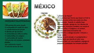 •TACOS
•INGREDIENTES(4PERSONAS)
•750 gramos de carne picada
•2 cucharadas de aceite de oliva
•1 cebolla finamente picada
•3 dientes de ajo picados
•3 cucharadas de chile en polvo
•2 cucharaditas de orégano
•1 cucharadita de comino
•250 gramos de tomates enlatados
picados
•Sal y pimienta a gusto
•¼ taza de harina de maíz
•¿Cómo se hace?
 Lo primero que tienes que hacer es freír la
cebolla en una sartén con aceite de oliva
bien caliente. Cuando la cebolla haya
transparentado, agrega los tres dientes de
ajo picado, incorpora también a la receta el
chile en polvo, el orégano y el comino.
Mezcla todo hasta incorporar los
ingredientes y rehoga durante 1 minuto a
fuego suave.
Agrega la carne picada a la preparación y
cocina hasta que pierda el color rosa.
Revuelve bien con una espátula y agrega en
pequeñas cantidades los tomates picados.
 