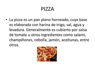 PIZZA
• La pizza es un pan plano horneado, cuya base
es elaborada con harina de trigo, sal, agua y
levadura. Generalmente es cubierto por salsa
de tomate u otros ingredientes como salami,
champiñones, cebolla, jamón, aceitunas, entre
otros.
 