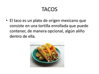 TACOS
• El taco es un plato de origen mexicano que
consiste en una tortilla enrollada que puede
contener, de manera opcional, algún aliño
dentro de ella.
 