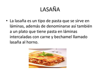 LASAÑA
• La lasaña es un tipo de pasta que se sirve en
láminas, además de denominarse así también
a un plato que tiene pasta en láminas
intercaladas con carne y bechamel llamado
lasaña al horno.
 