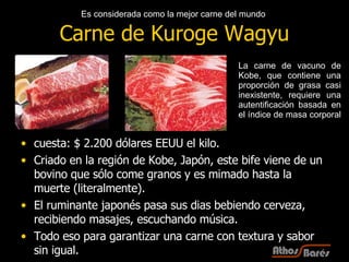 Carne de Kuroge Wagyu cuesta: $ 2.200  dólares EEUU  el kilo.  Criado en la región de Kobe, Japón, este bife viene de un bovino que sólo come granos y es mimado hasta la muerte (literalmente). El ruminante japonés pasa sus dias bebiendo cerveza, recibiendo masajes, escuchando música. Todo eso para garantizar una carne con textura y sabor sin igual. La carne de vacuno de Kobe, que contiene una proporción de grasa casi inexistente, requiere una autentificación basada en el índice de masa corporal  Es considerada como la mejor carne del mundo   