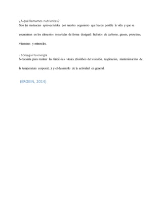 ¿A qué llamamos nutrientes?
Son las sustancias aprovechables por nuestro organismo que hacen posible la vida y que se
encuentran en los alimentos repartidas de forma desigual: hidratos de carbono, grasas, proteínas,
vitaminas y minerales.
- Conseguir la energía
Necesaria para realizar las funciones vitales (bombeo del corazón, respiración, mantenimiento de
la temperatura corporal...) y el desarrollo de la actividad en general.
(EROKIN, 2014)
 