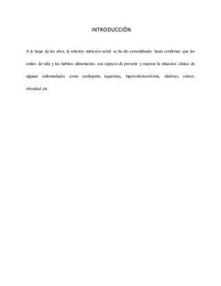 INTRODUCCIÓN
A lo largo de los años, la relación nutrición-salud se ha ido consolidando hasta confirmar que los
estilos de vida y los hábitos alimentarios son capaces de prevenir y mejorar la situación clínica de
algunas enfermedades como cardiopatía isquémica, hipercolesterolemia, diabetes, cáncer,
obesidad etc.
 