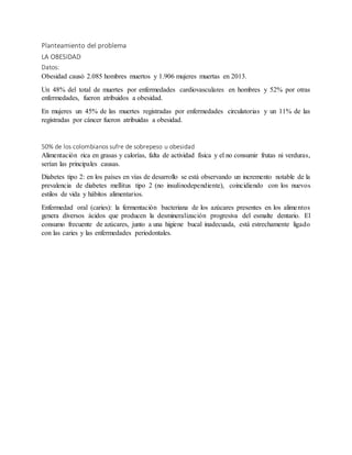 Planteamiento del problema
LA OBESIDAD
Datos:
Obesidad causó 2.085 hombres muertos y 1.906 mujeres muertas en 2013.
Un 48% del total de muertes por enfermedades cardiovasculares en hombres y 52% por otras
enfermedades, fueron atribuidos a obesidad.
En mujeres un 45% de las muertes registradas por enfermedades circulatorias y un 11% de las
registradas por cáncer fueron atribuidas a obesidad.
50% de los colombianos sufre de sobrepeso u obesidad
Alimentación rica en grasas y calorías, falta de actividad física y el no consumir frutas ni verduras,
serían las principales causas.
Diabetes tipo 2: en los países en vías de desarrollo se está observando un incremento notable de la
prevalencia de diabetes mellitus tipo 2 (no insulinodependiente), coincidiendo con los nuevos
estilos de vida y hábitos alimentarios.
Enfermedad oral (caries): la fermentación bacteriana de los azúcares presentes en los alimentos
genera diversos ácidos que producen la desmineralización progresiva del esmalte dentario. El
consumo frecuente de azúcares, junto a una higiene bucal inadecuada, está estrechamente ligado
con las caries y las enfermedades periodontales.
 