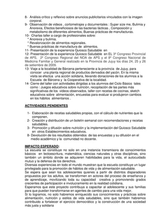 8- Análisis crítico y reflexivo sobre anuncios publicitarios vinculados con la imagen
corporal.
9- Observación de videos , cortometrajes y documentales : Super size me, Bulimia y
Anorexia, Efectos beneficiosos de las bacterias lácticas , Composición y
metabolismo de diferentes alimentos, Buenas prácticas de manufacturas.
10- Charlas taller a cargo de profesionales sobre:
* Anorexia y bulimia.
* Revalorización de alimentos regionales.
* Buenas prácticas de manufactura de alimentos.
11- Presentación de la experiencia Quiosco Saludable en
12- Presentación de la experiencia Quiosco Saludable en EL 3º Congreso Provincial
de APS, 2º Congreso Regional del NOA de APS y el 8º Congreso Nacional de
Medicina Familiar y General realizado en la Provincia de Jujuy los días 24, 25 y 26
de setiembre de 2009.
13- Viaje a la localidad de Bárcena perteneciente a la provincia de Jujuy, para
conocer una planta regional de productos derivados del yacón. En la misma
visita se efectúa una acción solidaria, llevando donaciones de los alumnos a la
Escuela de Bárcena y la Cooperativa de la localidad.
14- Cierre del taller con actividades dirigidas a los alumnos del Ciclo Básico tales
como : Juegos educativos sobre nutrición, recopilación de las partes más
significativas de los videos observados, taller con recetas de cocinas, sketch
educativos sobre alimentación, encuestas para evaluar si produjeron cambios
en los hábitos alimentarios .
ACTIVIDADES PENDIENTES
1- Elaboración de recetas saludables propias, con el cálculo de nutrientes que la
componen.
2- Creación y distribución de un boletín semanal con recomendaciones y recetas
saludables.
3- Promoción y difusión sobre nutrición y la implementación del Quiosco Saludable
en otros Establecimientos educativos.
8- Devolución de los resultados obtenidos de las encuestas y su difusión en el
medio académico y la comunidad no docente.
IMPACTO ESPERADO:
La escuela se constituye no solo en una instancia transmisora de conocimientos
básicos en lectoescritura, matemática, ciencias naturales y otras disciplinas, sino
también un ámbito donde se adquieren habilidades para la vida, el autocuidado
mutuo y la defensa de los derechos.
Diversas experiencias en todo el mundo muestran que la escuela constituye un lugar
privilegiado para la promoción de hábitos de vida y de alimentación saludable.
Se espera que sean los adolescentes quienes a partir de distintos disparadores
propuestos por los adultos, se transformen en actores del proceso de enseñanza y
de aprendizaje, movilizando toda su capacidad creativa y promoviendo grados
crecientes de participación e involucramiento en la realidad cotidiana.
Esperamos que este proyecto contribuya a capacitar al adolescente y sus familias
para que puedan transformarse en agentes de cambio para una vida mejor.
Si lo logramos, no solo habremos enriquecido sus conocimientos y prácticas sobre
alimentación, nutrición y estilos de vida saludables, sino que también habremos
contribuido a fortalecer el ejercicio democrático y la construcción de una sociedad
más justa y solidaria
 