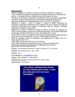 -4-
BIBLIOGRAFÍA
•Alfaro E, Bejarano IF, Cabrera G, Dipierri JE, Miñau M, Morales J, Quispe Y y
Tanúz A (2002) Prevalencia de alteraciones del estado nutricional en adolescentes
jujeños. V Jornadas de Niñez y Adolescencias, San Salvador de Jujuy.
•Armatta A. Crecimiento y desarrollo en la pubertad normal, causa de vulnerabilidad
nutricional, recomendaciones para una alimentación adecuada. Boletín de la
Asociación Argentina de Odontología para niños. Vol. 29 N°2 junio 2000
•Bejarano IF, Dipierri J, Alfaro E, Quispe Y, Cabrera G (2003) Prevalencia de
sobrepeso y obesidad en escolares de San Salvador de Jujuy. Primeras Jornadas de
Auxología “Crecimiento físico desde la concepción hasta la madurez”. Sociedad
Argentina de Pediatría. Buenos Aires.
•Bejarano IF, Quispe Y, Cabrera G, Miñau M, Dipierri JE, Alfaro EL, Morales JO,
Tanúz A (2002) Estado nutricional en adolescentes jujeños. XII Jornadas Regionales
de Pediatría del NOA, SAP-Filial Tucumán, San Miguel de Tucumán.
•OPS (1997) Temas de actualidad. Componentes educativos de los programas para
la promoción de la salud escolar. Pan Am J Public Health 2(3):209-214.
•Peña M , Bacallao J (2001) La obesidad y sus tendencias en la región. Pan Am J
Public Health 10(2):75-77.
•SAP (2001) Correo de la SAP. Año 16 Nº 3:32-33.
•SAP (1986) Crecimiento y desarrollo humano. Criterios de diagnóstico y
tratamiento. Secretaría de Publicaciones y Biblioteca. Buenos Aires.
Autor: Bioquímica Viviana Raquel Armatta
Domicilio : Calle Gendarmería Nacional – Duplex 21 Manzana “B” . Bº El Arenal.
Localidad : San Salvador de Jujuy C.P. : 4.600
Provincia : Jujuy
Correo electrónico : vrarmatta@yahoo.com.ar
Teléfono : 0388- 156853672 0388-4253657
Establecimiento Educativo : Escuela de Minas “Dr. Horacio Carillo “
Nivel educativo : Ciclo Superior
““Los niños y adolescentes tienenLos niños y adolescentes tienen
un corto tiempo para crecer, y todaun corto tiempo para crecer, y toda
una vida para vivir con esosuna vida para vivir con esos
resultados”.resultados”.
The Magic Foundation for children’s growth
-5-
 