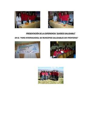 PRESENTACIÓN DE LA EXPERIENCIAPRESENTACIÓN DE LA EXPERIENCIAPRESENTACIÓN DE LA EXPERIENCIAPRESENTACIÓN DE LA EXPERIENCIA “QUIOSCO SALUDABLE”“QUIOSCO SALUDABLE”“QUIOSCO SALUDABLE”“QUIOSCO SALUDABLE”
EN EL “FORO INTERNACIONAL DE MUNICIPIOS SALUDABLES SIN FRONTERAS”EN EL “FORO INTERNACIONAL DE MUNICIPIOS SALUDABLES SIN FRONTERAS”EN EL “FORO INTERNACIONAL DE MUNICIPIOS SALUDABLES SIN FRONTERAS”EN EL “FORO INTERNACIONAL DE MUNICIPIOS SALUDABLES SIN FRONTERAS”
 