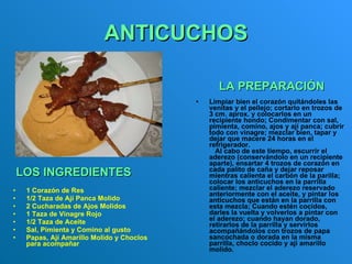 ANTICUCHOS 1 Corazón de Res  1/2 Taza de Ají Panca Molido  2 Cucharadas de Ajos Molidos  1 Taza de Vinagre Rojo  1/2 Taza de Aceite  Sal, Pimienta y Comino al gusto  Papas, Ají Amarillo Molido y Choclos para acompañar  Limpiar bien el corazón quitándoles las venitas y el pellejo; cortarlo en trozos de 3 cm. aprox. y colocarlos en un  recipiente hondo; Condimentar con sal, pimienta, comino, ajos y ají panca; cubrir todo con vinagre; mezclar bien, tapar y dejar que macere 24 horas en el refrigerador.      Al cabo de este tiempo, escurrir el aderezo (conservándolo en un recipiente aparte), ensartar 4 trozos de corazón en cada palito de caña y dejar reposar mientras calienta el carbón de la parilla; colocar los anticuchos en la parrilla caliente; mezclar el aderezo reservado anteriormente con el aceite, y pintar los anticuchos que están en la parrilla con esta mezcla; Cuando estén cocidos, darles la vuelta y volverlos a pintar con el aderezo; cuando hayan dorado, retirarlos de la parrilla y servirlos acompañándolos con trozos de papa sancochada o dorada en la misma parrilla, choclo cocido y ají amarillo molido.   LOS INGREDIENTES        LA PREPARACIÓN   