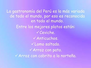 La gastronomía del Perú es la más variada de todo el mundo, por eso es reconocida en todo el mundo.Entre los mejores platos están:Ceviche.