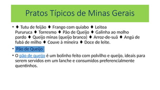 Pratos Típicos de Minas Gerais
• ♦ Tutu de feijão Frango com quiabo Leitoa
♦ ♦
Pururuca Torresmo Pão de Queijo Galinha ao molho
♦ ♦ ♦
pardo Queijo minas (queijo branco) Arroz-de-suã Angú de
♦ ♦ ♦
fubá de milho Couve à mineira Doce de leite.
♦ ♦
• Pão de Queijo
• O pão de queijo é um bolinho feito com polvilho e queijo, ideais para
serem servidos em um lanche e consumidos preferencialmente
quentinhos.
 