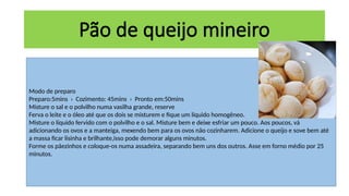 Modo de preparo
Preparo:5mins › Cozimento: 45mins › Pronto em:50mins
Misture o sal e o polvilho numa vasilha grande, reserve
Ferva o leite e o óleo até que os dois se misturem e fique um líquido homogêneo.
Misture o líquido fervido com o polvilho e o sal. Misture bem e deixe esfriar um pouco. Aos poucos, vá
adicionando os ovos e a manteiga, mexendo bem para os ovos não cozinharem. Adicione o queijo e sove bem até
a massa ficar lisinha e brilhante,isso pode demorar alguns minutos.
Forme os pãezinhos e coloque-os numa assadeira, separando bem uns dos outros. Asse em forno médio por 25
minutos.
Pão de queijo mineiro
 