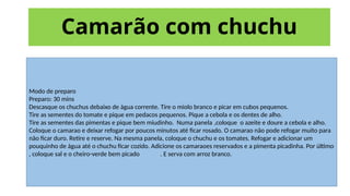 Camarão com chuchu
Modo de preparo
Preparo: 30 mins
Descasque os chuchus debaixo de água corrente. Tire o miolo branco e picar em cubos pequenos.
Tire as sementes do tomate e pique em pedacos pequenos. Pique a cebola e os dentes de alho.
Tire as sementes das pimentas e pique bem miudinho. Numa panela ,coloque o azeite e doure a cebola e alho.
Coloque o camarao e deixar refogar por poucos minutos até ficar rosado. O camarao não pode refogar muito para
não ficar duro. Retire e reserve. Na mesma panela, coloque o chuchu e os tomates. Refogar e adicionar um
pouquinho de água até o chuchu ficar cozido. Adicione os camaraoes reservados e a pimenta picadinha. Por último
, coloque sal e o cheiro-verde bem picado . E serva com arroz branco.
 
