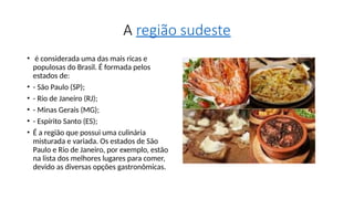 A região sudeste
• é considerada uma das mais ricas e
populosas do Brasil. É formada pelos
estados de:
• - São Paulo (SP);
• - Rio de Janeiro (RJ);
• - Minas Gerais (MG);
• - Espírito Santo (ES);
• É a região que possui uma culinária
misturada e variada. Os estados de São
Paulo e Rio de Janeiro, por exemplo, estão
na lista dos melhores lugares para comer,
devido as diversas opções gastronômicas.
 