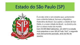 Estado do São Paulo (SP)
É um dos vinte e seis estados que, juntamente
com o distrito federal, formam a República
Federativa do Brasil. Sua capital, a cidade de San
Pablo, é a maior cidade do Brasil, na América do
Sul e a oitava maior do mundo.
Com 45 094 866 habitantes. em 2017 é o estado
mais populoso e com 181,67 hab / km², o segundo
mais densamente povoado, atrás do Rio de
Janeiro.
 