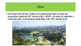 Clima
• Enla mayorparte delaño, elclimaenla ciudaddeSão Pauloesameno,con
temperatura máximade24ºC durante eldía y 18/19ºC a la noche.De noviembre a
marzohacecalory latemperatura puedellegara 28o 30ºC durante el día.
 