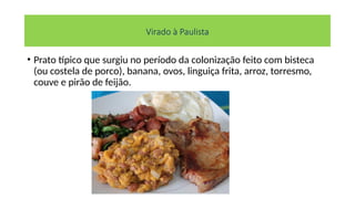 Virado à Paulista
• Prato típico que surgiu no período da colonização feito com bisteca
(ou costela de porco), banana, ovos, linguiça frita, arroz, torresmo,
couve e pirão de feijão.
 