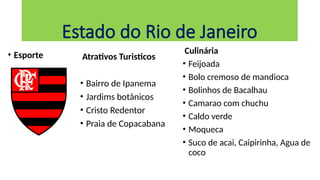 • Esporte Atrativos Turisticos
• Bairro de Ipanema
• Jardims botânicos
• Cristo Redentor
• Praia de Copacabana
Estado do Rio de Janeiro
Culinária
• Feijoada
• Bolo cremoso de mandioca
• Bolinhos de Bacalhau
• Camarao com chuchu
• Caldo verde
• Moqueca
• Suco de acai, Caipirinha, Agua de
coco
 