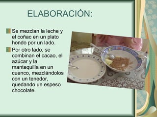 ELABORACIÓN: Se mezclan la leche y el coñac en un plato hondo por un lado. Por otro lado, se combinan el cacao, el azúcar y la mantequilla en un cuenco, mezclándolos con un tenedor, quedando un espeso chocolate. 