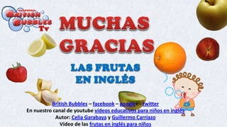 LAS FRUTAS
EN INGLÉS
British Bubbles – facebook – google+ - twitter
En nuestro canal de youtube vídeos educativos para niños en inglés
Autor: Celia Garabaya y Guillermo Carriazo
Vídeo de las frutas en inglés para niños
 