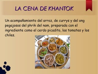 LA CENA DE KHANTOKLA CENA DE KHANTOK
Un acompañamiento del arroz, de currys y del ong
pegajosos del phrik del nam, preparada con el
ingrediente como el cerdo picadito, los tomates y los
chiles.
 