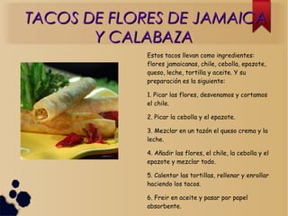 TACOS DE FLORES DE JAMAICATACOS DE FLORES DE JAMAICA
Y CALABAZAY CALABAZA
Estos tacos llevan como ingredientes:
flores jamaicanas, chile, cebolla, epazote,
queso, leche, tortilla y aceite. Y su
preparación es la siguiente:
1. Picar las flores, desvenamos y cortamos
el chile.
2. Picar la cebolla y el epazote.
3. Mezclar en un tazón el queso crema y la
leche.
4. Añadir las flores, el chile, la cebolla y el
epazote y mezclar todo.
5. Calentar las tortillas, rellenar y enrollar
haciendo los tacos.
6. Freir en aceite y pasar por papel
absorbente.
 
