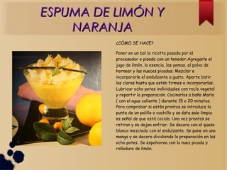 ESPUMA DE LIMÓN YESPUMA DE LIMÓN Y
NARANJANARANJA
¿CÓMO SE HACE?
Poner en un bol la ricotta pasada por el
procesador o pisada con un tenedor.Agregarle el
jugo de limón, la esencia, las yemas, el polvo de
hornear y las nueces picadas. Mezclar e
incorporarle el endulzante a gusto. Aparte batir
las claras hasta que estén firmes e incorporarlas.
Lubricar ocho potes individuales con rocío vegetal
y repartir la preparación. Cocinarlos a baño María
( con el agua caliente ) durante 15 o 20 minutos.
Para comprobar si están prontos se introduce la
punta de un palillo o cuchillo y se ésta sale limpia
es señal de que está cocido. Una vez prontos se
retiran y se dejan enfriar. Se decora con el queso
blanco mezclado con el endulzante. Se pone en una
manga y se decora dividiendo la preparación en los
ocho potes. Se espolvorea con la nuez picada y
ralladura de limón.
 